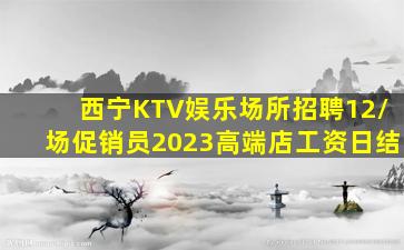 西宁KTV娱乐场所招聘12/场促销员2023高端店工资日结